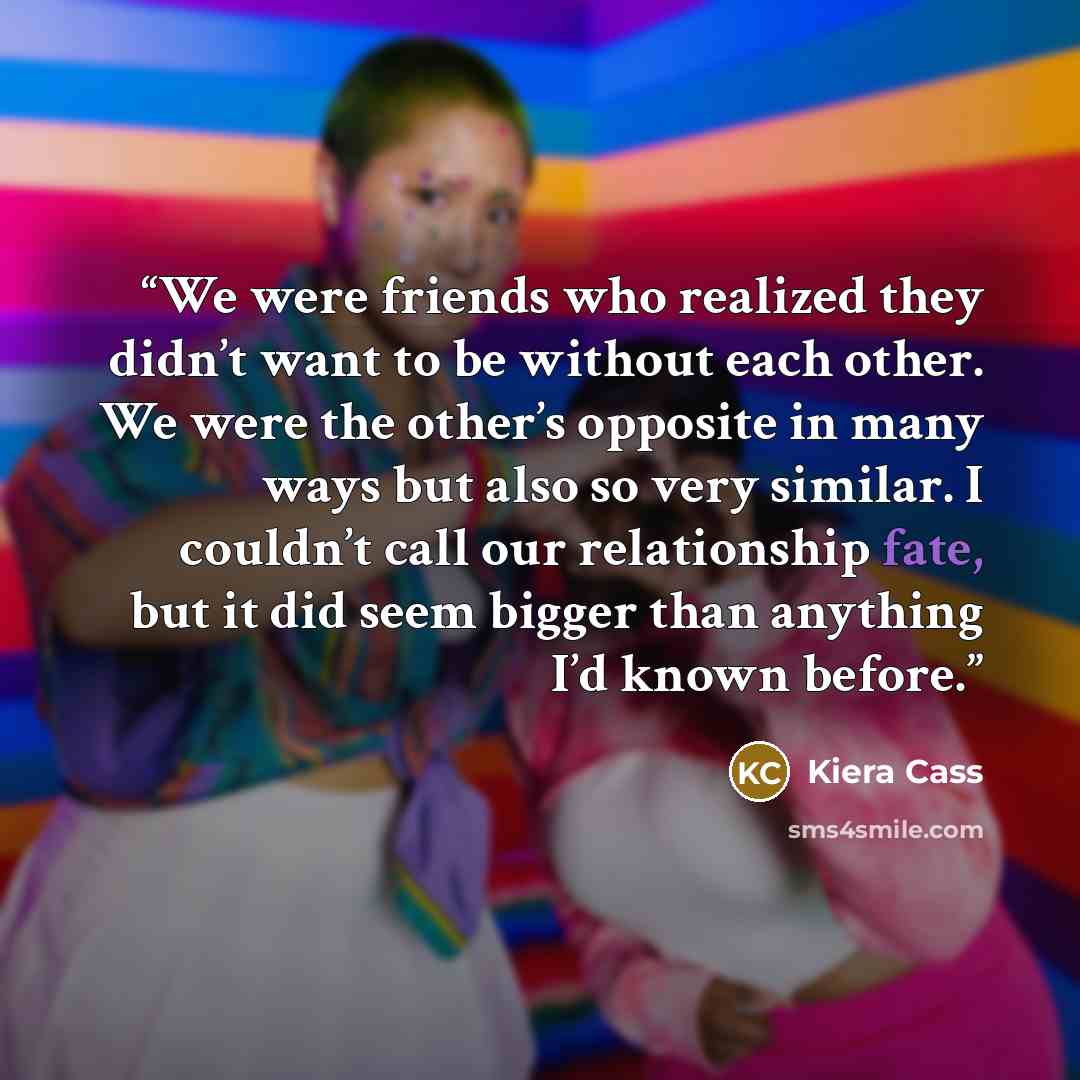 “We were friends who realized they didn’t want to be without each other. We were the other’s opposite in many ways but also so very similar. I couldn’t call our relationship fate, but it did seem bigger than anything I’d known before.” quote by Kiera Cass