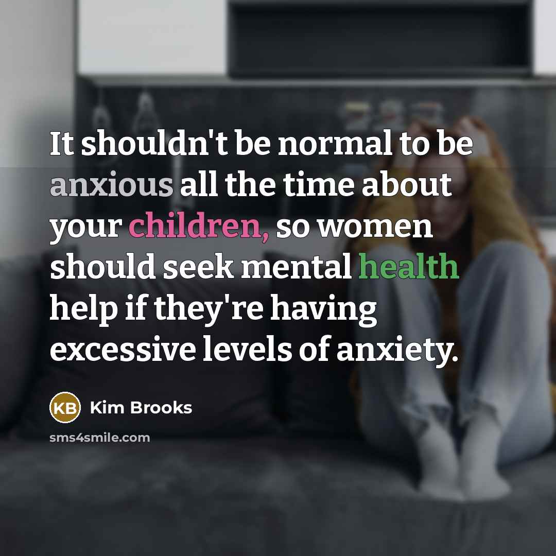 “It shouldn't be normal to be anxious all the time about your children, so women should seek mental health help if they're having excessive levels of anxiety.” quote by Kim Brooks