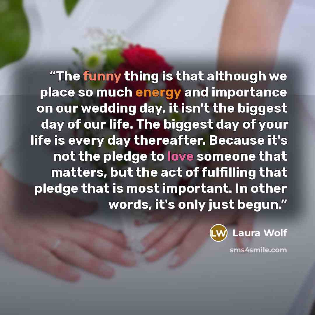 “The funny thing is that although we place so much energy and importance on our wedding day, it isn't the biggest day of our life. The biggest day of your life is every day thereafter. Because it's not the pledge to love someone that matters, but the act of fulfilling that pledge that is most…” quote by Laura Wolf