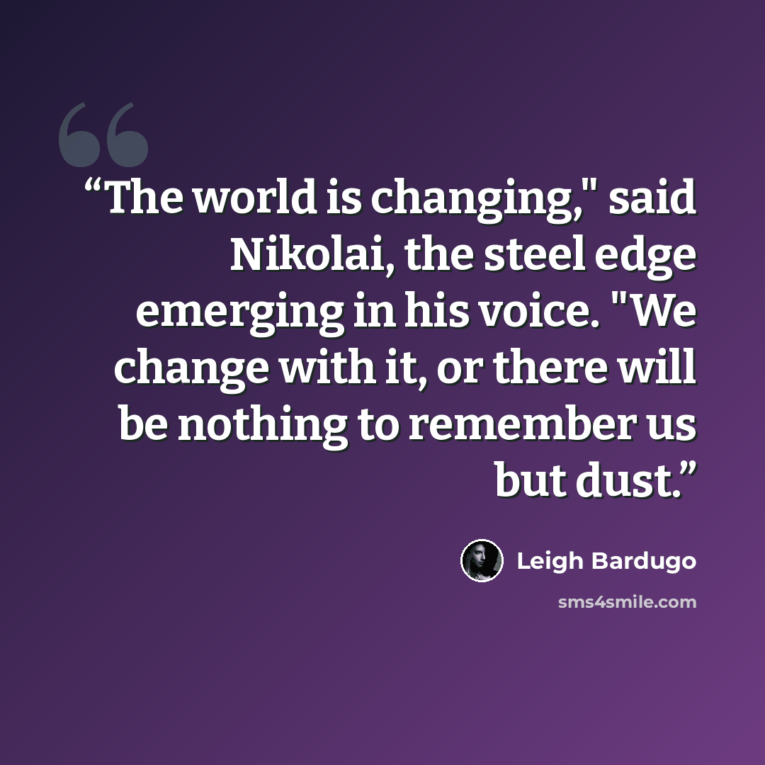 “The world is changing," said Nikolai, the steel edge emerging in his voice. "We change with it, or there will be nothing to remember us but dust.” quote by Leigh Bardugo
