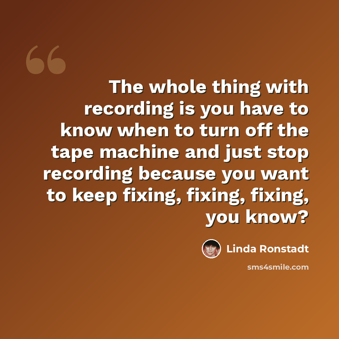 “The whole thing with recording is you have to know when to turn off the tape machine and just stop recording because you want to keep fixing, fixing, fixing, you know?” quote by Linda Ronstadt
