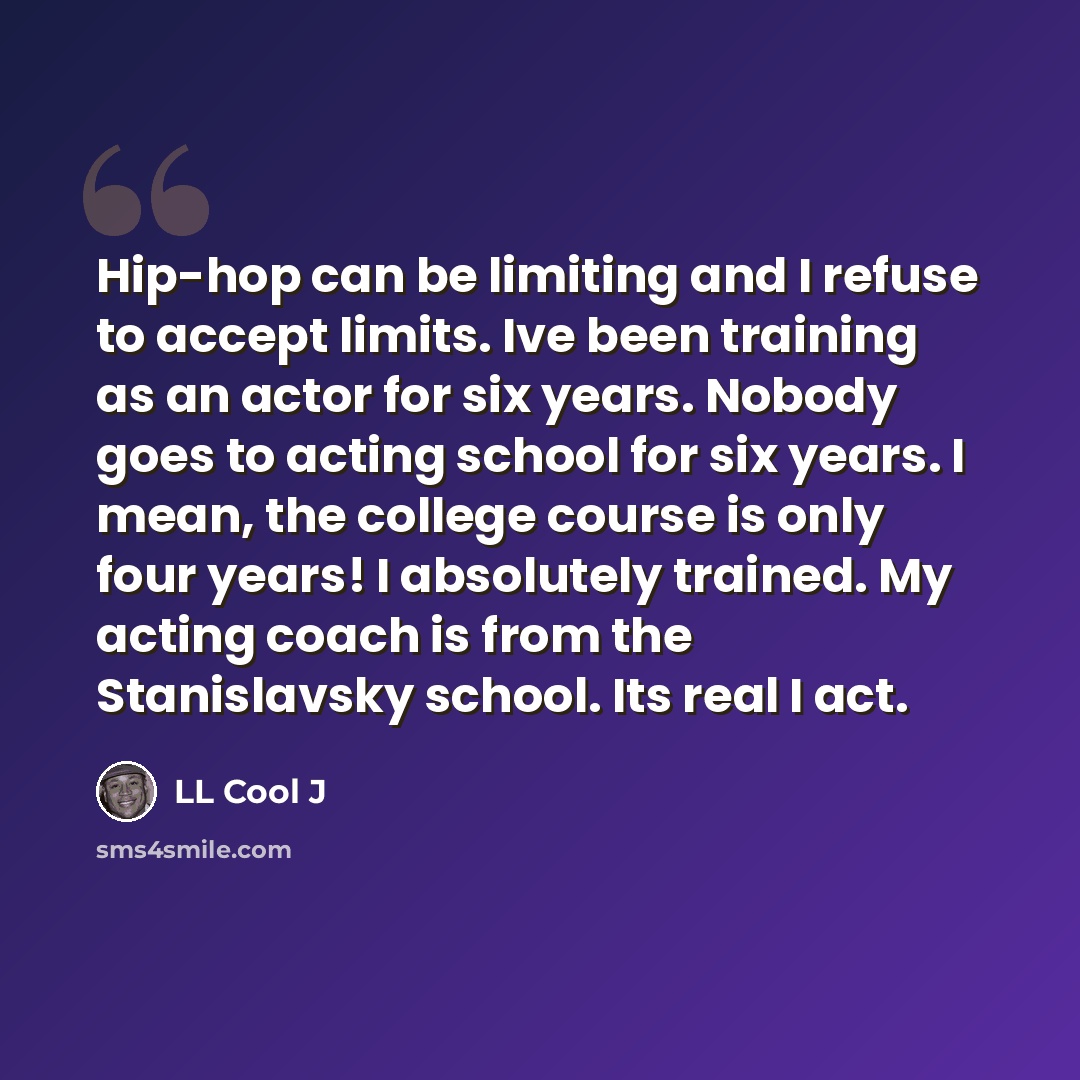 “Hip-hop can be limiting and I refuse to accept limits. Ive been training as an actor for six years. Nobody goes to acting school for six years. I mean, the college course is only four years! I absolutely trained. My acting coach is from the Stanislavsky school. Its real I act.” quote by LL Cool J