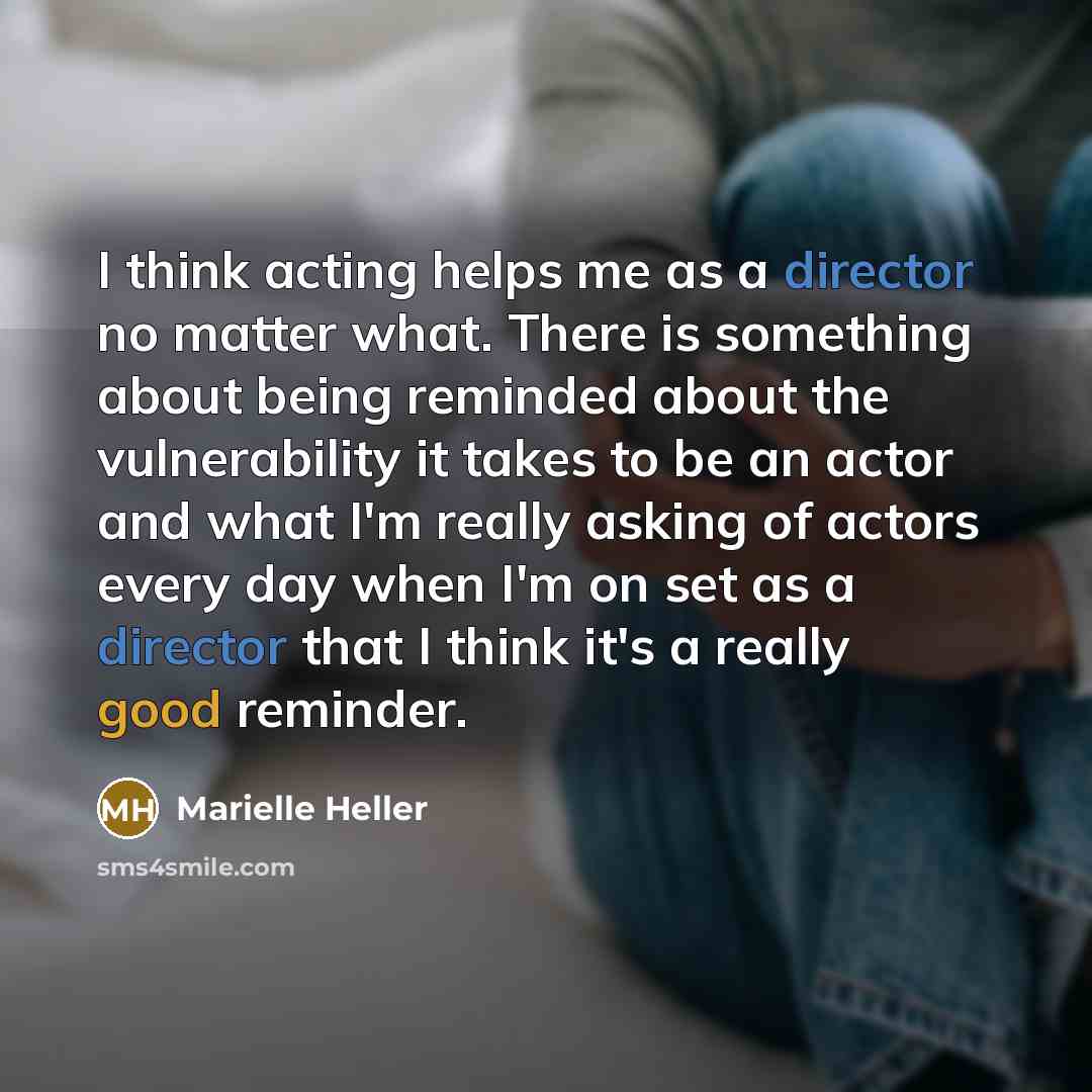 “I think acting helps me as a director no matter what. There is something about being reminded about the vulnerability it takes to be an actor and what I'm really asking of actors every day when I'm on set as a director that I think it's a really good reminder.” quote by Marielle Heller