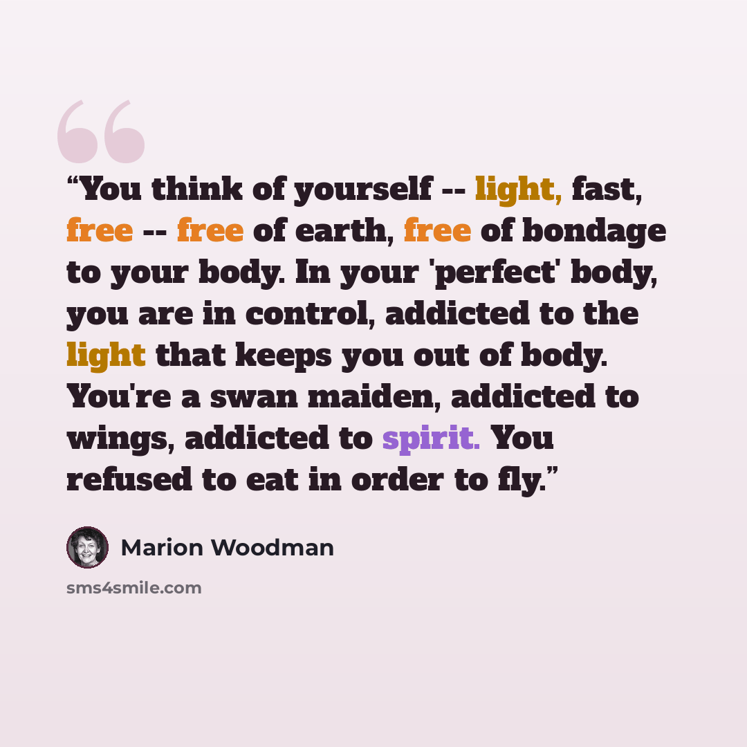 “You think of yourself -- light, fast, free -- free of earth, free of bondage to your body. In your 'perfect' body, you are in control, addicted to the light that keeps you out of body. You're a swan maiden, addicted to wings, addicted to spirit. You refused to eat in order to fly.” quote by Marion Woodman