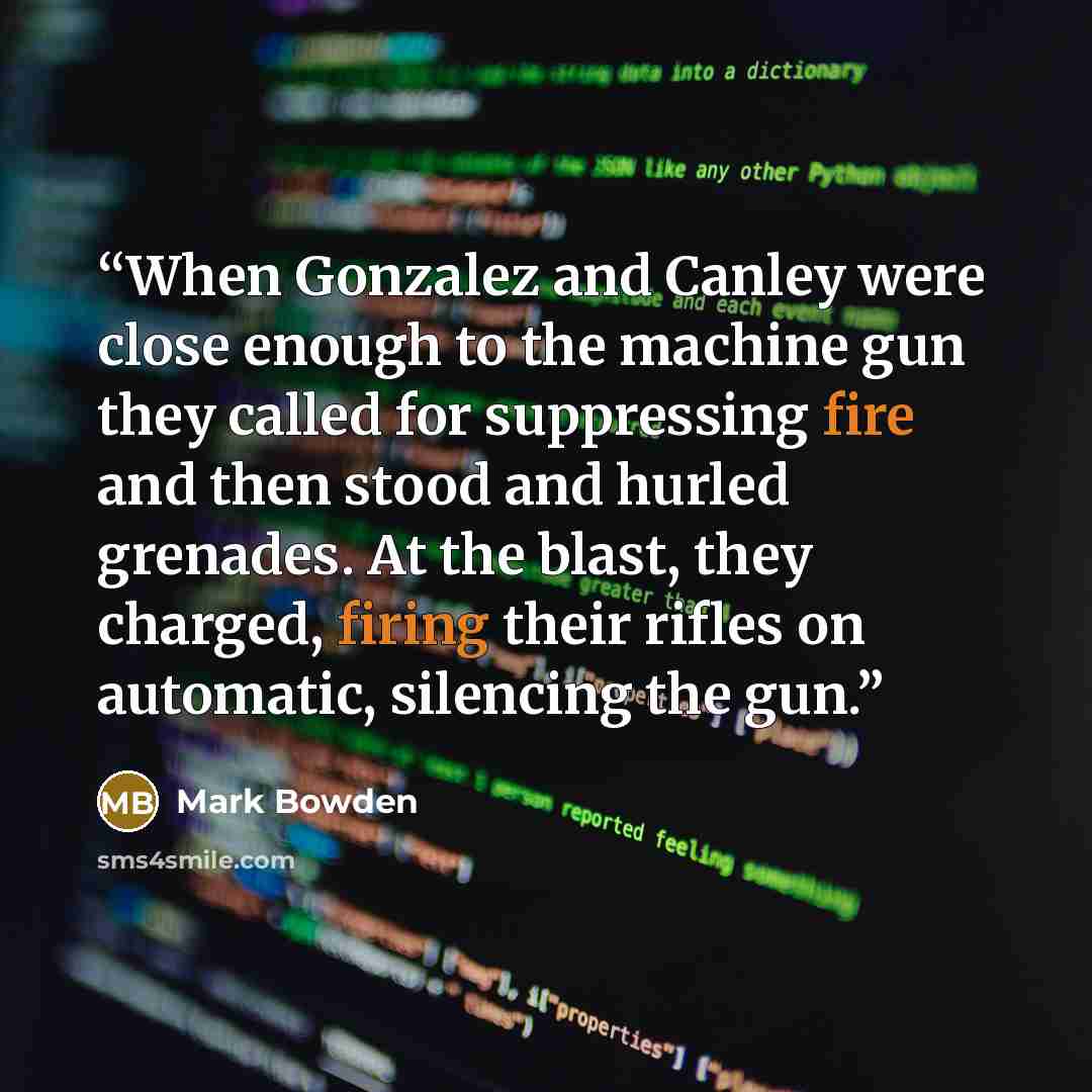 “When Gonzalez and Canley were close enough to the machine gun they called for suppressing fire and then stood and hurled grenades. At the blast, they charged, firing their rifles on automatic, silencing the gun.” quote by Mark Bowden