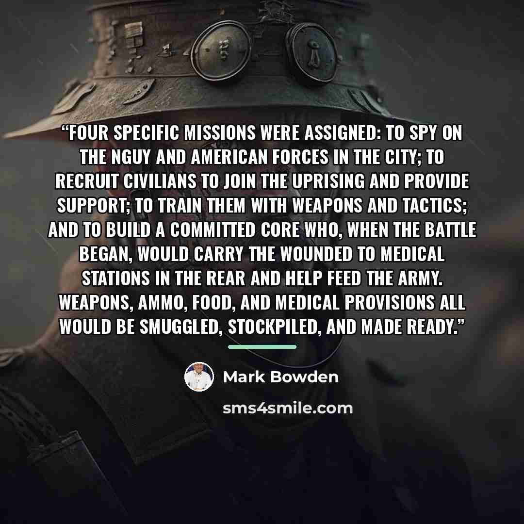 “Four specific missions were assigned: to spy on the nguy and American forces in the city; to recruit civilians to join the uprising and provide support; to train them with weapons and tactics; and to build a committed core who, when the battle began, would carry the wounded to medical stations in…” quote by Mark Bowden