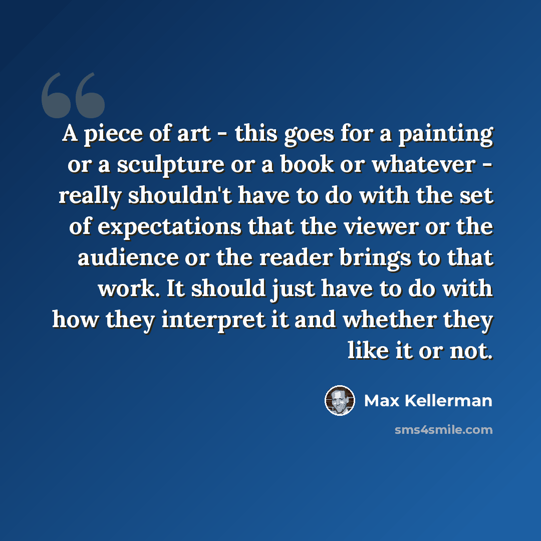 “A piece of art - this goes for a painting or a sculpture or a book or whatever - really shouldn't have to do with the set of expectations that the viewer or the audience or the reader brings to that work. It should just have to do with how they interpret it and whether they like it or not.” quote by Max Kellerman