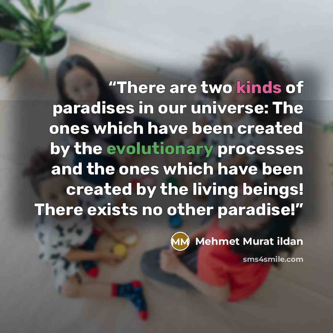 “There are two kinds of paradises in our universe: The ones which have been created by the evolutionary processes and the ones which have been created by the living beings! There exists no other paradise!” quote by Mehmet Murat ildan