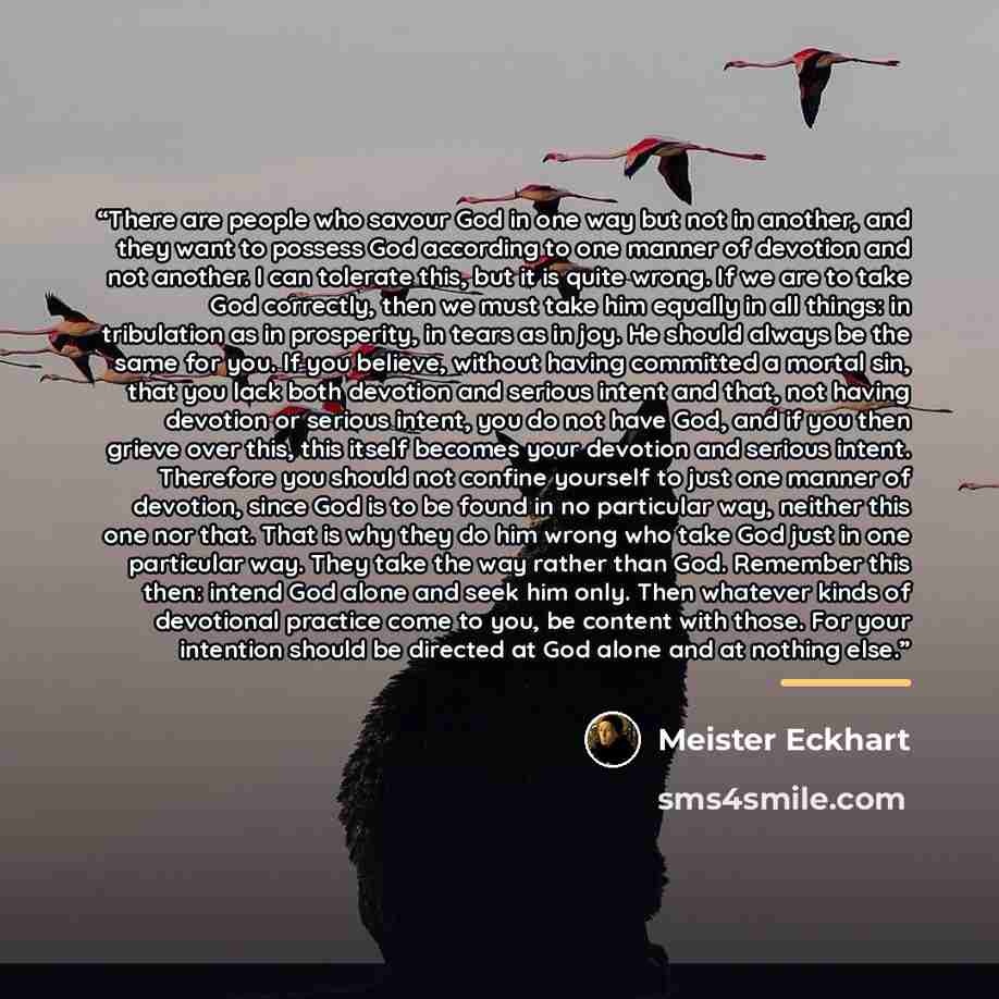 “There are people who savour God in one way but not in another, and they want to possess God according to one manner of devotion and not another. I can tolerate this, but it is quite wrong. If we are to take God correctly, then we must take him equally in all things: in tribulation as in…” quote by Meister Eckhart