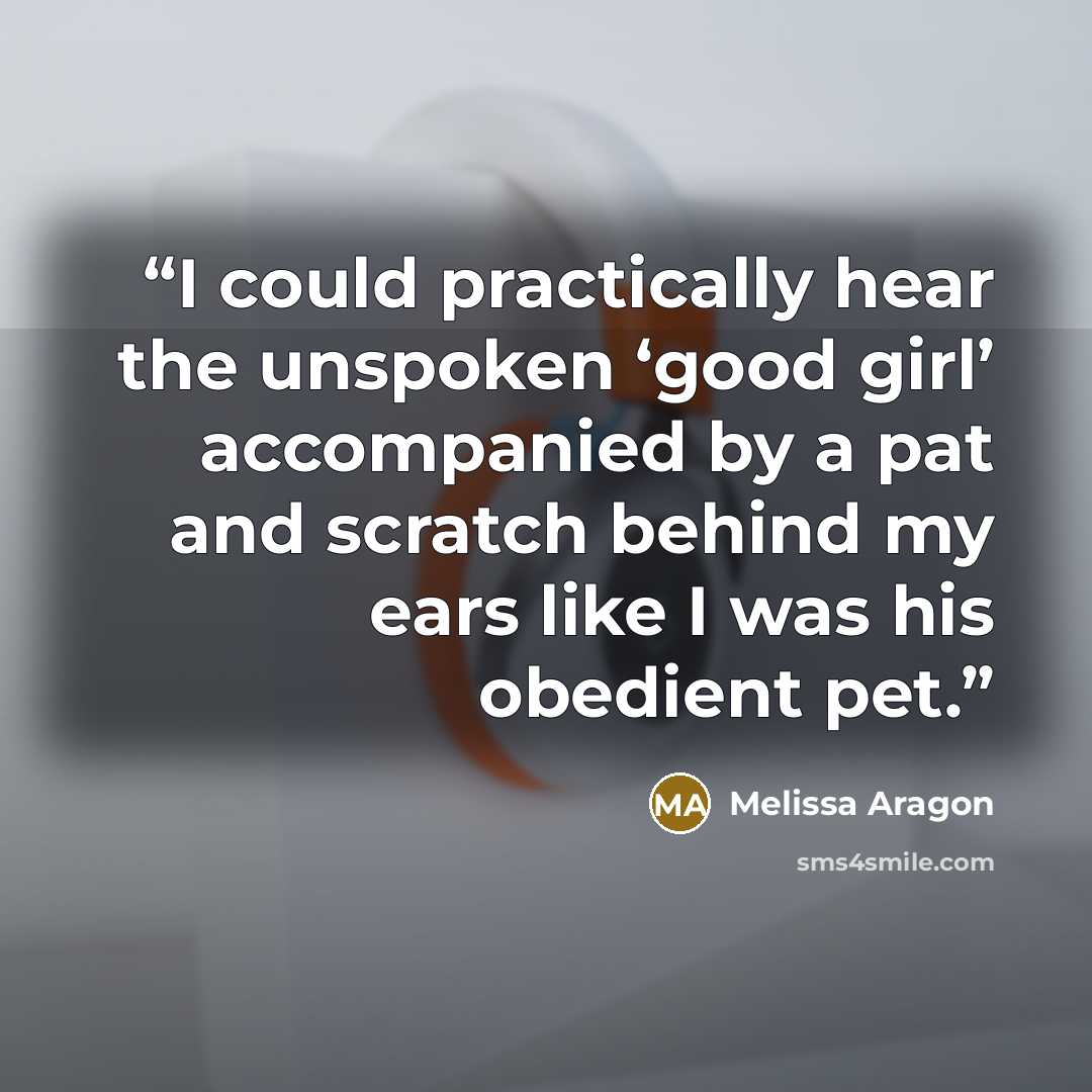 “I could practically hear the unspoken ‘good girl’ accompanied by a pat and scratch behind my ears like I was his obedient pet.” quote by Melissa Aragon