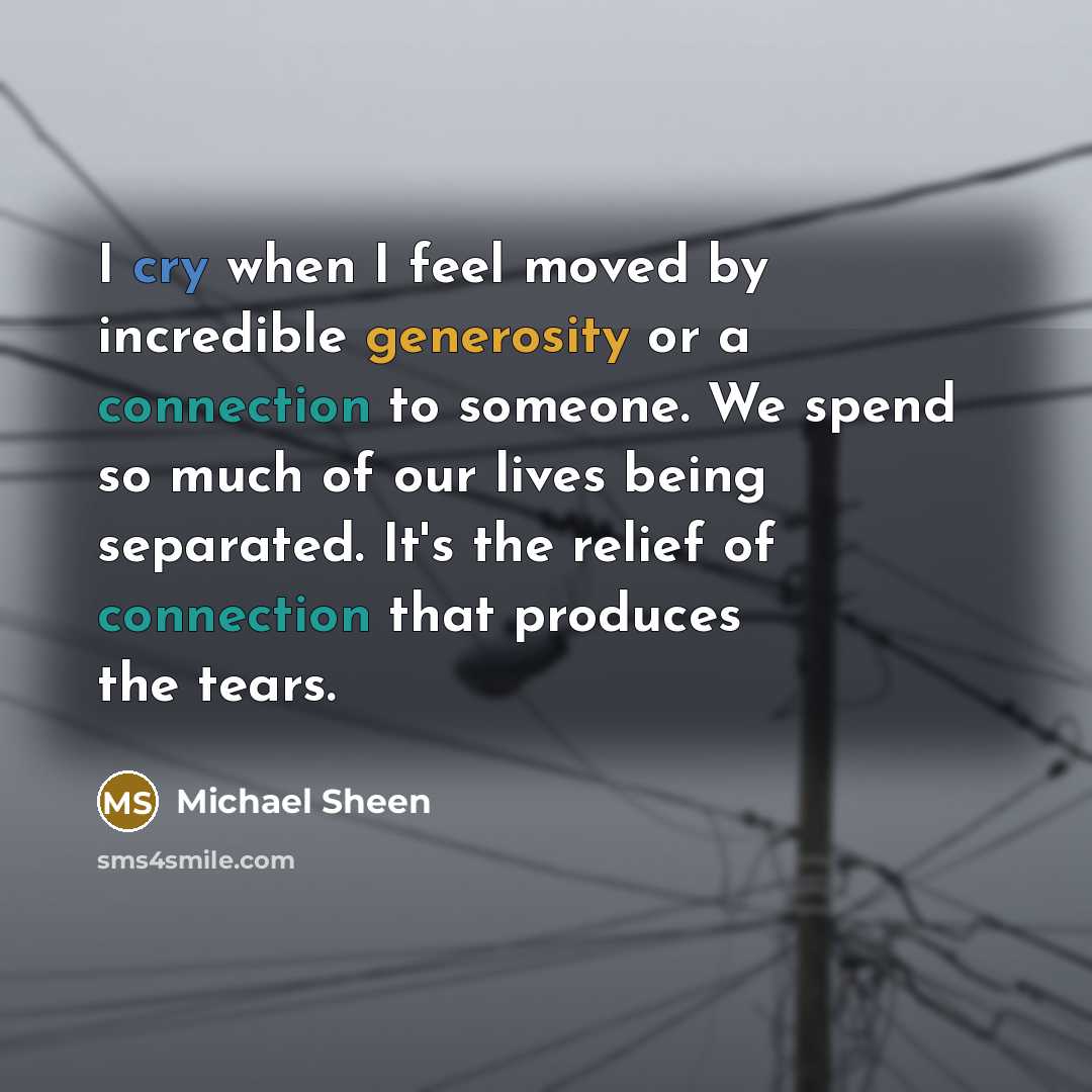 “I cry when I feel moved by incredible generosity or a connection to someone. We spend so much of our lives being separated. It's the relief of connection that produces the tears.” quote by Michael Sheen