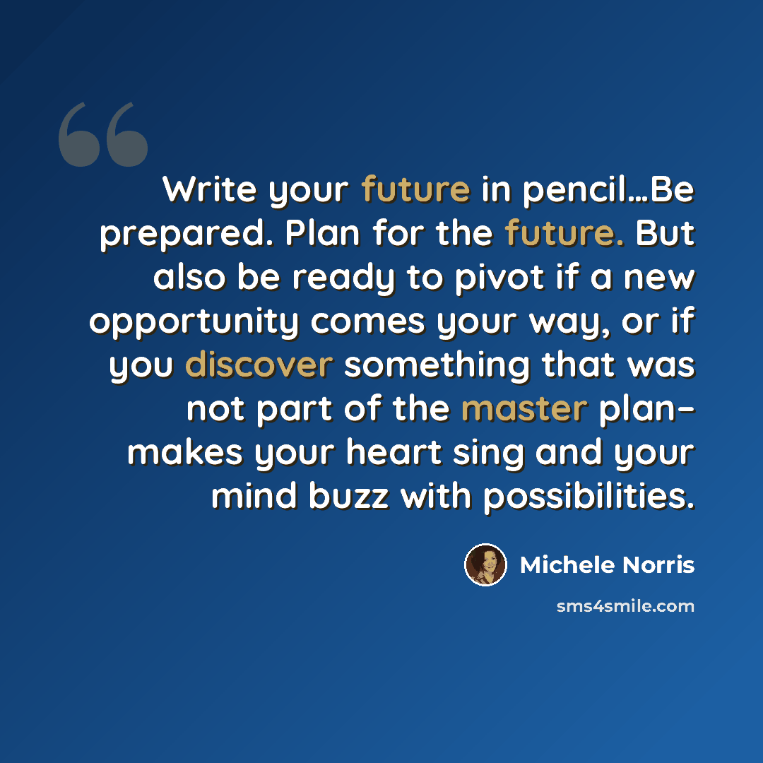 “Write your future in pencil…Be prepared. Plan for the future. But also be ready to pivot if a new opportunity comes your way, or if you discover something that was not part of the master plan– makes your heart sing and your mind buzz with possibilities.” quote by Michele Norris