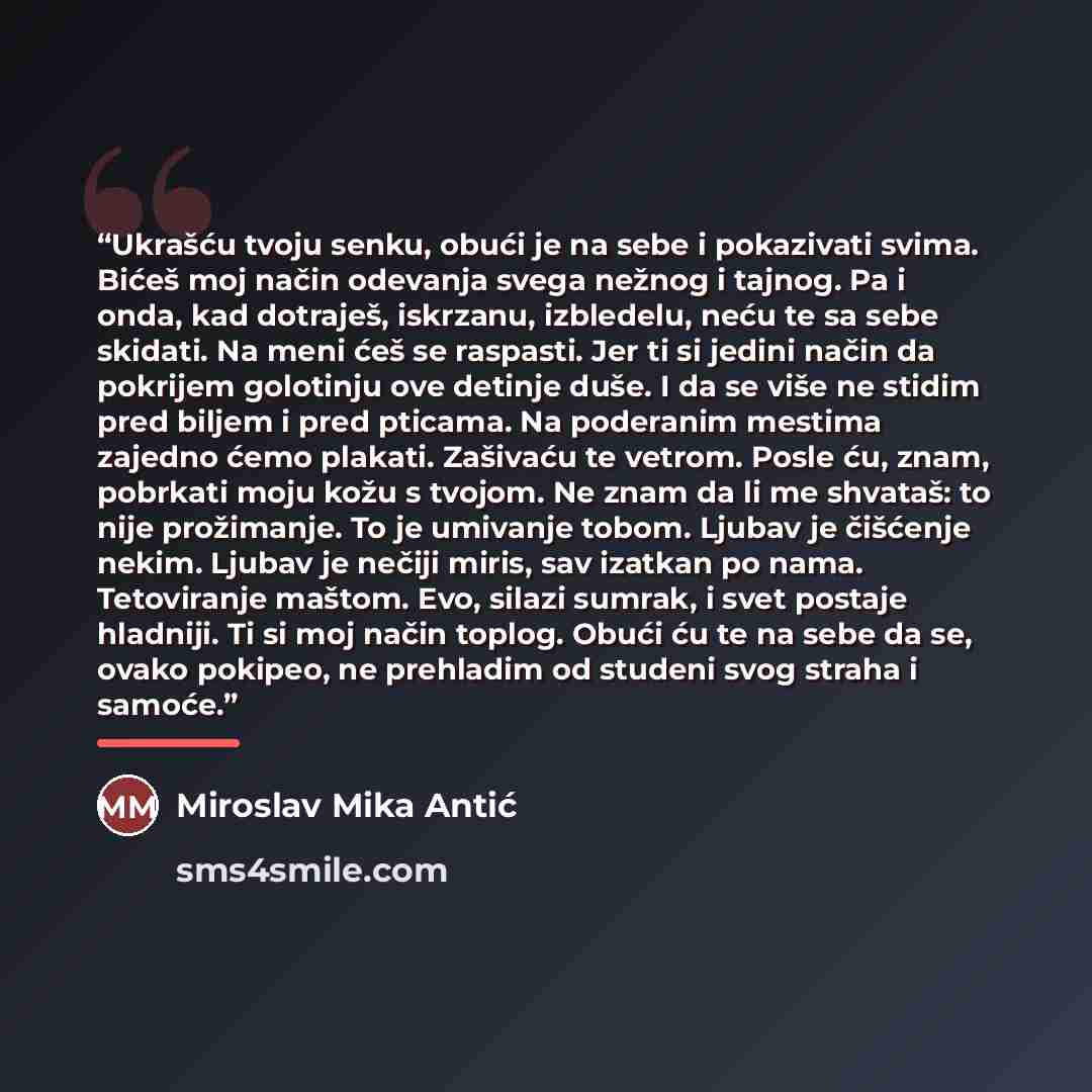 “Ukrašću tvoju senku, obući je na sebe i pokazivati svima. Bićeš moj način odevanja svega nežnog i tajnog. Pa i onda, kad dotraješ, iskrzanu, izbledelu, neću te sa sebe skidati. Na meni ćeš se raspasti. Jer ti si jedini način da pokrijem golotinju ove detinje duše. I da se više ne stidim pred…” quote by Miroslav Mika Antić