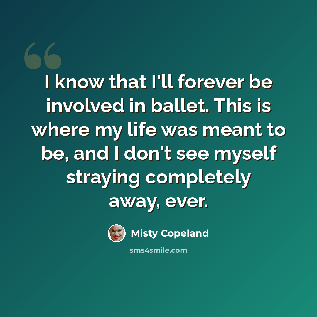 “I know that I'll forever be involved in ballet. This is where my life was meant to be, and I don't see myself straying completely away, ever.” quote by Misty Copeland