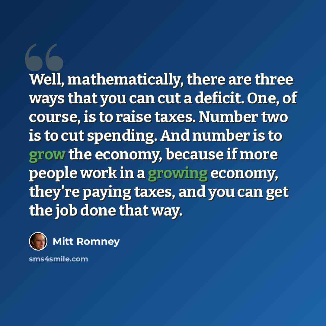 “Well, mathematically, there are three ways that you can cut a deficit. One, of course, is to raise taxes. Number two is to cut spending. And number is to grow the economy, because if more people work in a growing economy, they're paying taxes, and you can get the job done that way.” quote by Mitt Romney
