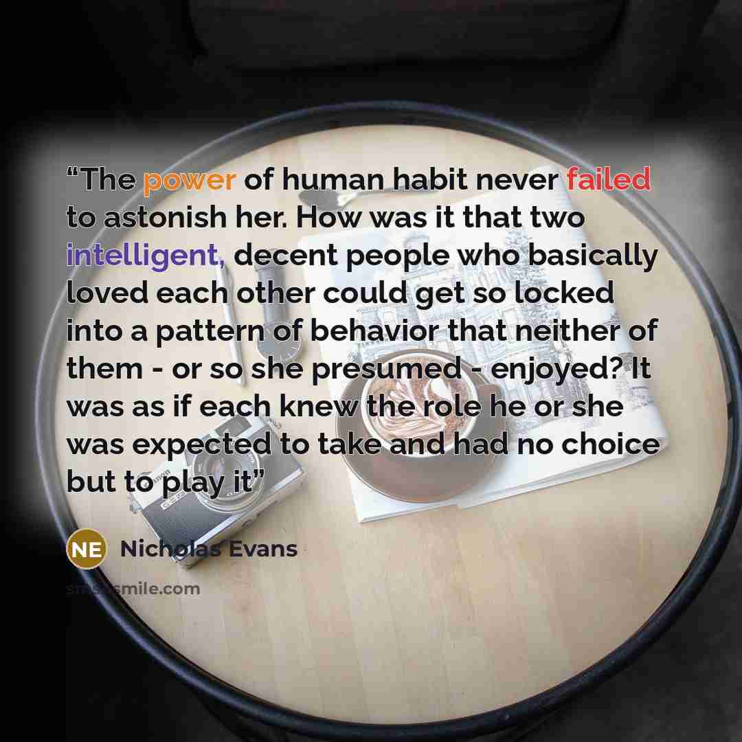 “The power of human habit never failed to astonish her. How was it that two intelligent, decent people who basically loved each other could get so locked into a pattern of behavior that neither of them - or so she presumed - enjoyed? It was as if each knew the role he or she was expected to take…” quote by Nicholas Evans