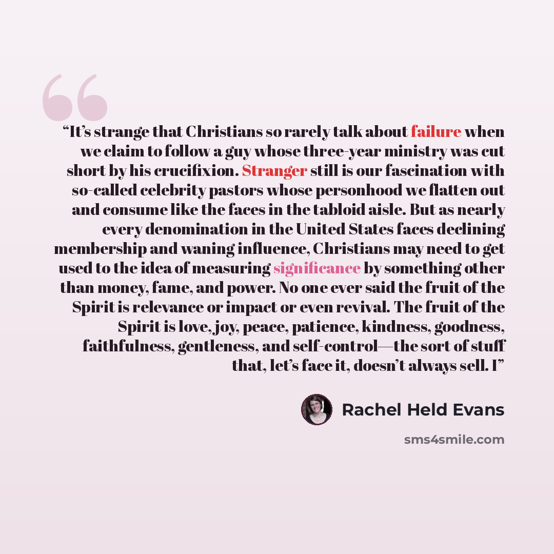 “It’s strange that Christians so rarely talk about failure when we claim to follow a guy whose three-year ministry was cut short by his crucifixion. Stranger still is our fascination with so-called celebrity pastors whose personhood we flatten out and consume like the faces in the tabloid aisle…” quote by Rachel Held Evans