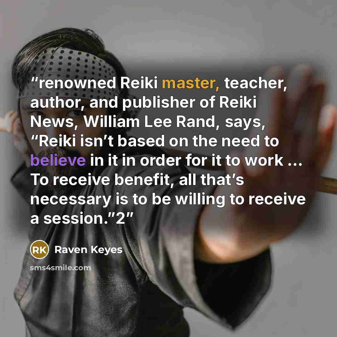 “renowned Reiki master, teacher, author, and publisher of Reiki News, William Lee Rand, says, “Reiki isn’t based on the need to believe in it in order for it to work … To receive benefit, all that’s necessary is to be willing to receive a session.”2” quote by Raven Keyes