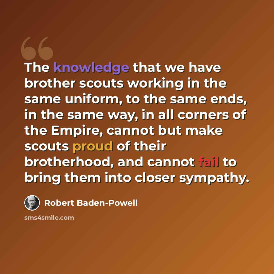 “The knowledge that we have brother scouts working in the same uniform, to the same ends, in the same way, in all corners of the Empire, cannot but make scouts proud of their brotherhood, and cannot fail to bring them into closer sympathy.” quote by Robert Baden-Powell