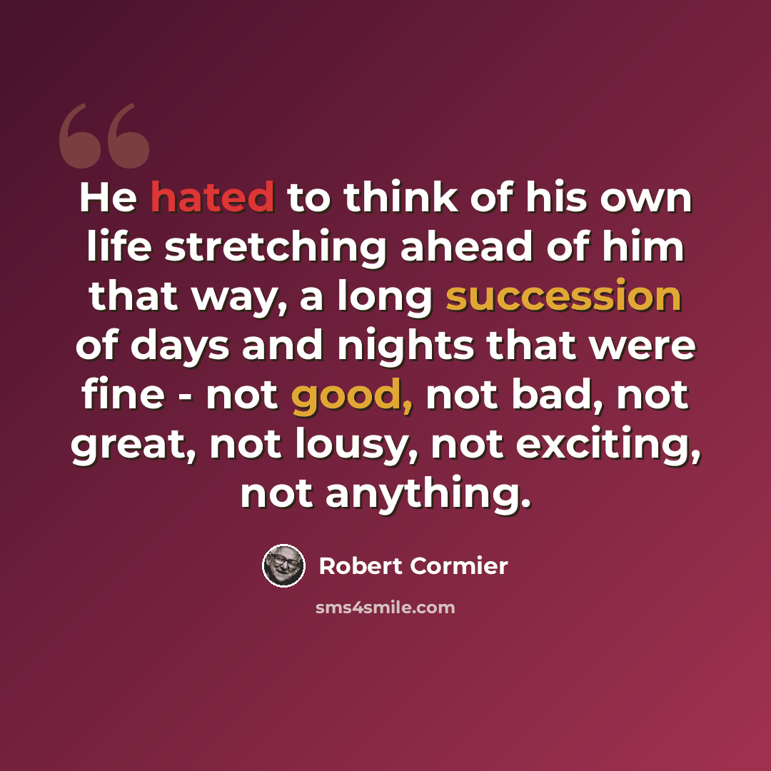 “He hated to think of his own life stretching ahead of him that way, a long succession of days and nights that were fine - not good, not bad, not great, not lousy, not exciting, not anything.” quote by Robert Cormier