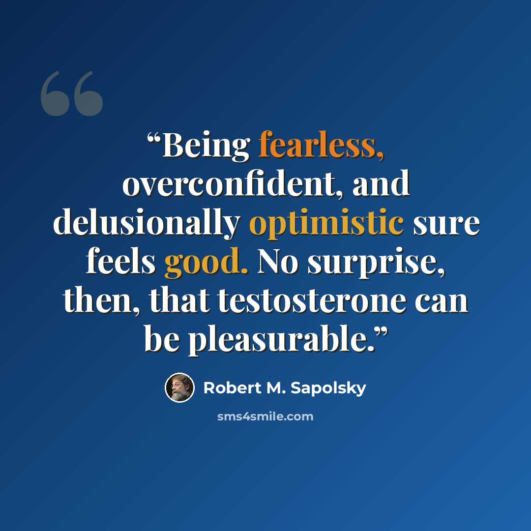 “Being fearless, overconfident, and delusionally optimistic sure feels good. No surprise, then, that testosterone can be pleasurable.” quote by Robert M. Sapolsky