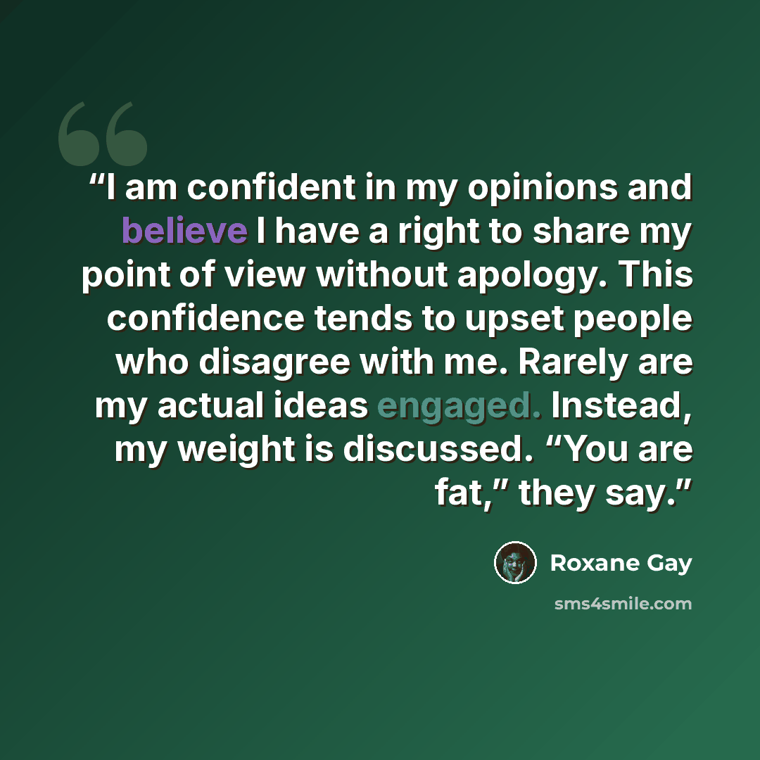 “I am confident in my opinions and believe I have a right to share my point of view without apology. This confidence tends to upset people who disagree with me. Rarely are my actual ideas engaged. Instead, my weight is discussed. “You are fat,” they say.” quote by Roxane Gay