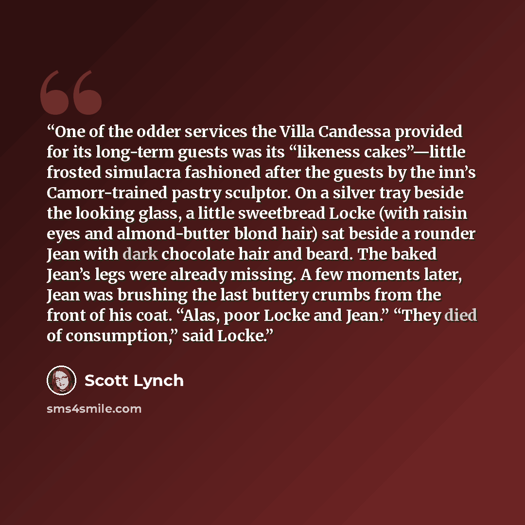 “One of the odder services the Villa Candessa provided for its long-term guests was its “likeness cakes”—little frosted simulacra fashioned after the guests by the inn’s Camorr-trained pastry sculptor. On a silver tray beside the looking glass, a little sweetbread Locke (with raisin eyes and…” quote by Scott Lynch