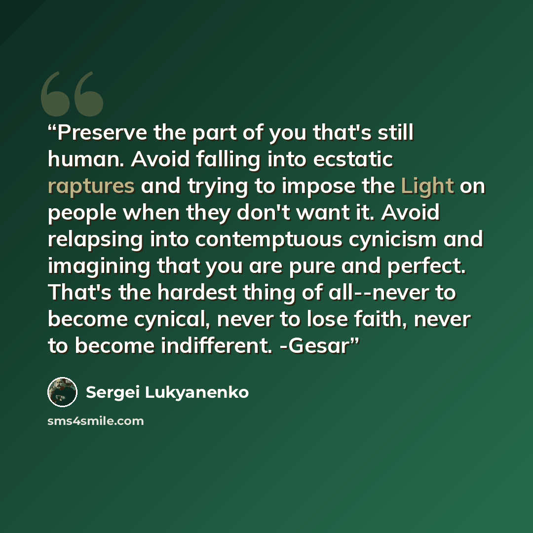 “Preserve the part of you that's still human. Avoid falling into ecstatic raptures and trying to impose the Light on people when they don't want it. Avoid relapsing into contemptuous cynicism and imagining that you are pure and perfect. That's the hardest thing of all--never to become cynical…” quote by Sergei Lukyanenko