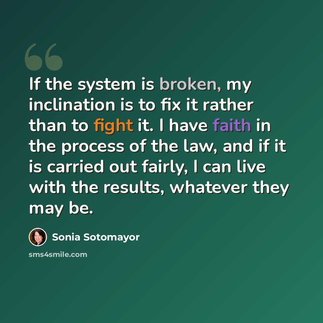 “If the system is broken, my inclination is to fix it rather than to fight it. I have faith in the process of the law, and if it is carried out fairly, I can live with the results, whatever they may be.” quote by Sonia Sotomayor
