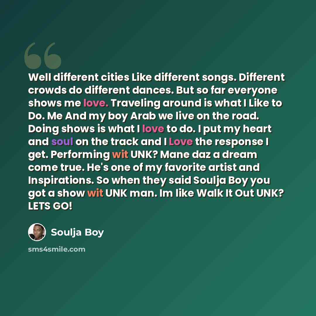 “Well different cities Like different songs. Different crowds do different dances. But so far everyone shows me love. Traveling around is what I Like to Do. Me And my boy Arab we live on the road. Doing shows is what I love to do. I put my heart and soul on the track and I Love the response I get…” quote by Soulja Boy