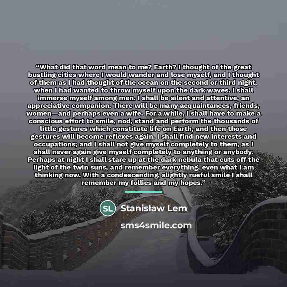 “What did that word mean to me? Earth? I thought of the great bustling cities where I would wander and lose myself, and I thought of them as I had thought of the ocean on the second or third night, when I had wanted to throw myself upon the dark waves. I shall immerse myself among men. I shall be…” quote by Stanisław Lem