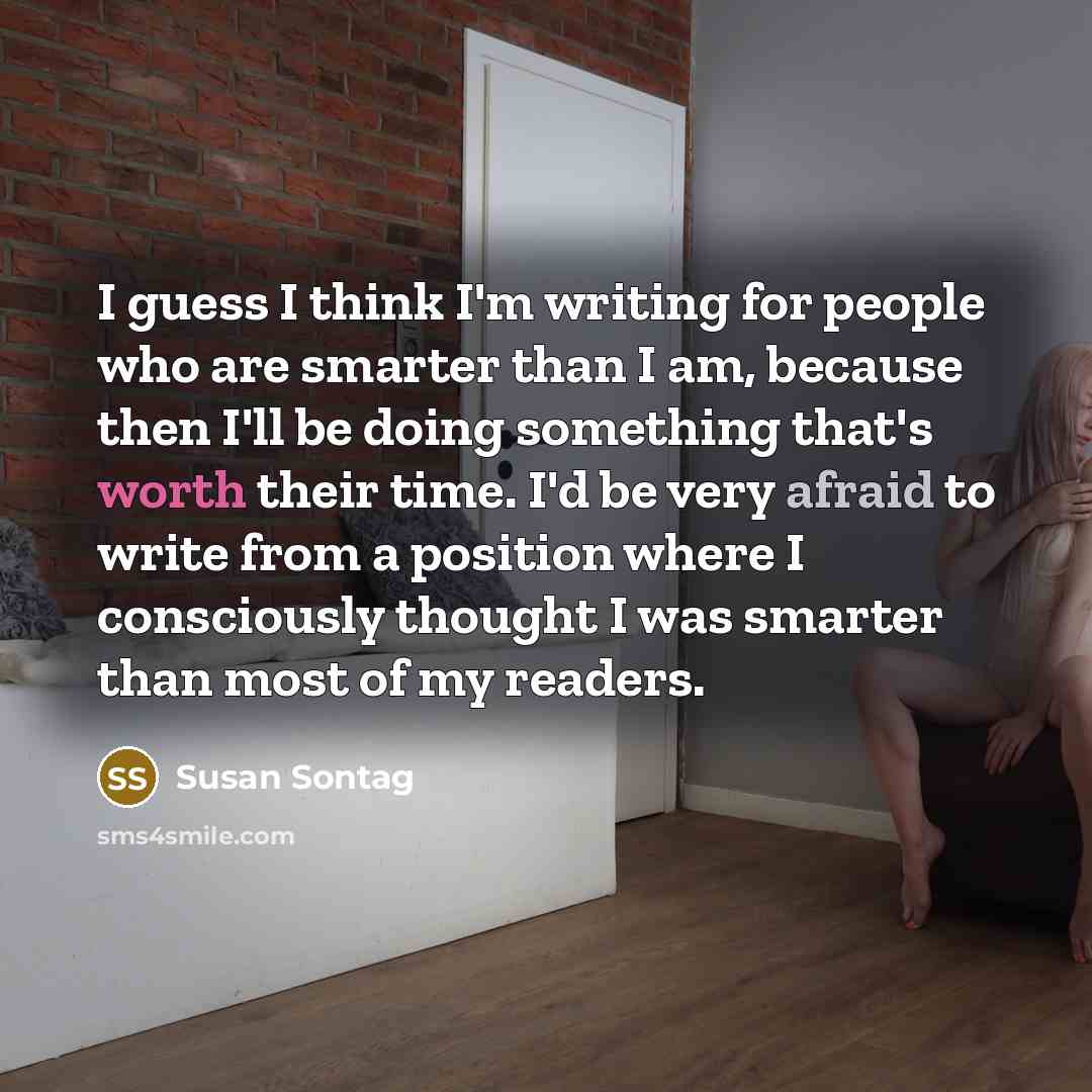 “I guess I think I'm writing for people who are smarter than I am, because then I'll be doing something that's worth their time. I'd be very afraid to write from a position where I consciously thought I was smarter than most of my readers.” quote by Susan Sontag