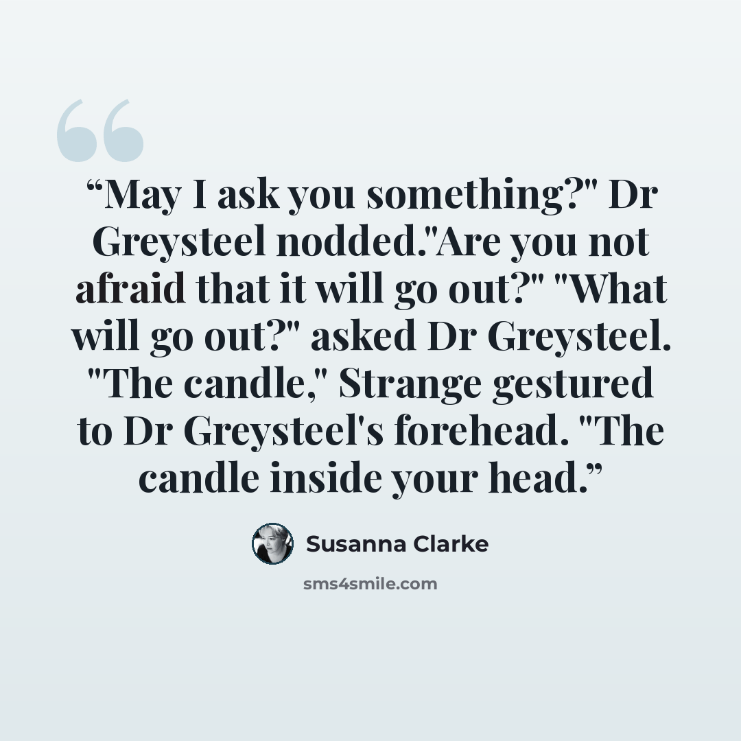 “May I ask you something?" Dr Greysteel nodded."Are you not afraid that it will go out?" "What will go out?" asked Dr Greysteel. "The candle," Strange gestured to Dr Greysteel's forehead. "The candle inside your head.” quote by Susanna Clarke