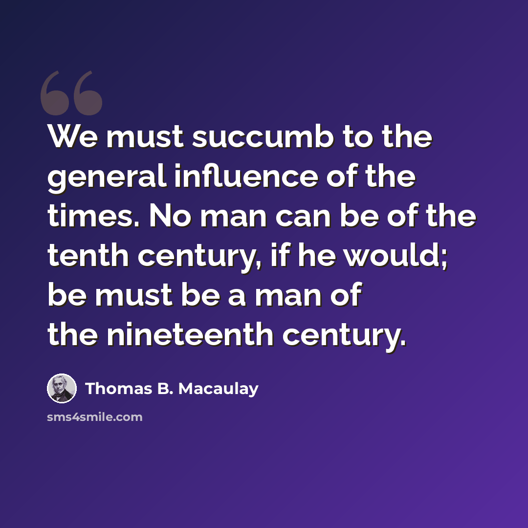 “We must succumb to the general influence of the times. No man can be of the tenth century, if he would; be must be a man of the nineteenth century.” quote by Thomas B. Macaulay