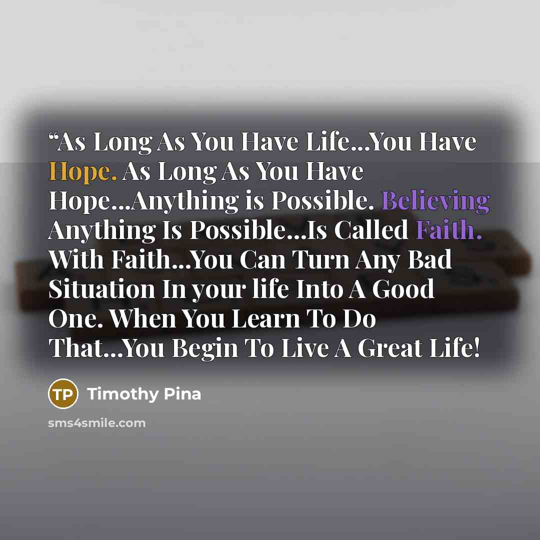 ““As Long As You Have Life...You Have Hope. As Long As You Have Hope...Anything is Possible. Believing Anything Is Possible...Is Called Faith. With Faith...You Can Turn Any Bad Situation In your life Into A Good One. When You Learn To Do That...You Begin To Live A Great Life!” quote by Timothy Pina