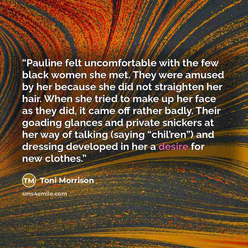 “Pauline felt uncomfortable with the few black women she met. They were amused by her because she did not straighten her hair. When she tried to make up her face as they did, it came off rather badly. Their goading glances and private snickers at her way of talking (saying “chil’ren”) and dressing…” quote by Toni Morrison