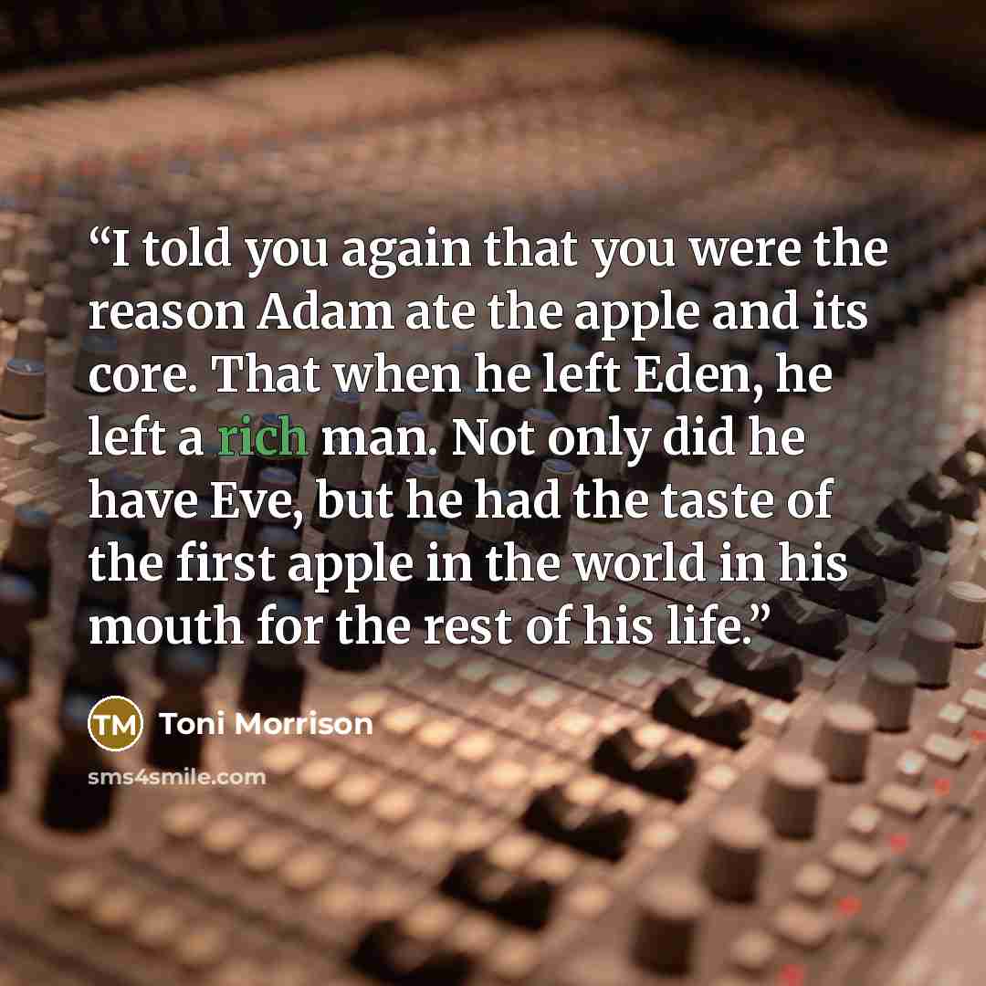 “I told you again that you were the reason Adam ate the apple and its core. That when he left Eden, he left a rich man. Not only did he have Eve, but he had the taste of the first apple in the world in his mouth for the rest of his life.” quote by Toni Morrison