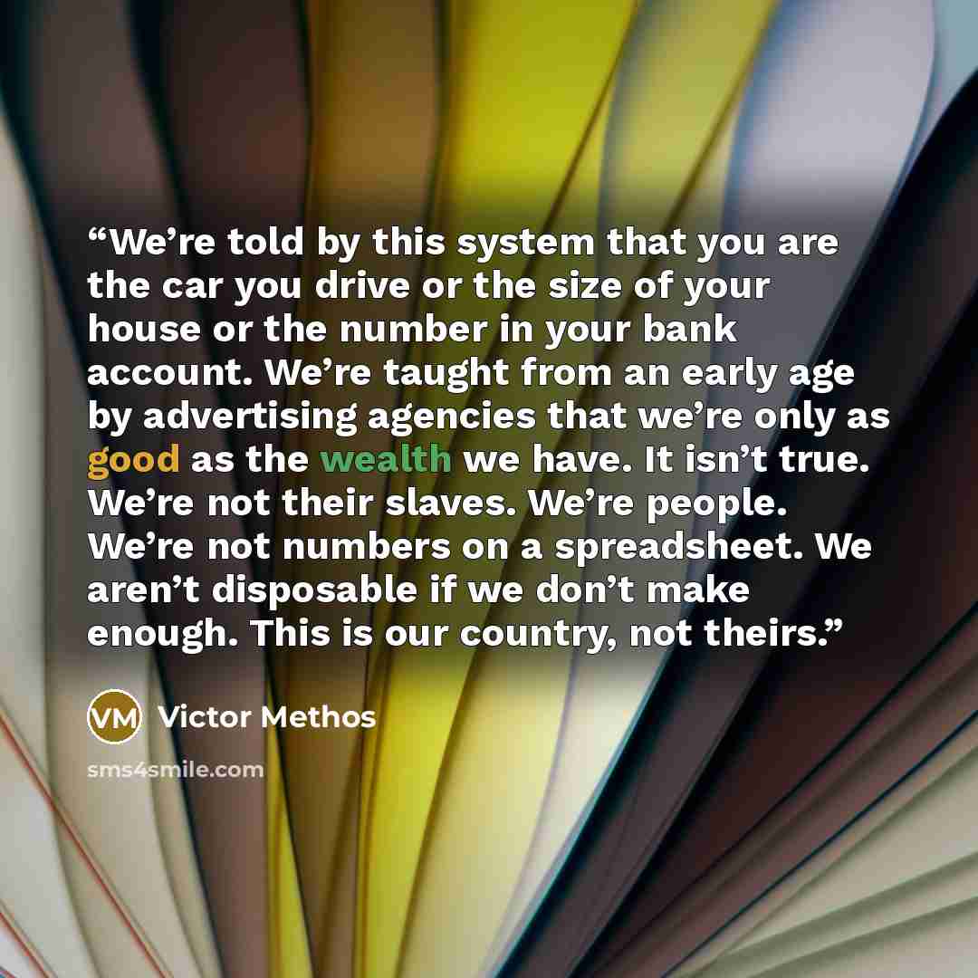 “We’re told by this system that you are the car you drive or the size of your house or the number in your bank account. We’re taught from an early age by advertising agencies that we’re only as good as the wealth we have. It isn’t true. We’re not their slaves. We’re people. We’re not numbers on a…” quote by Victor Methos