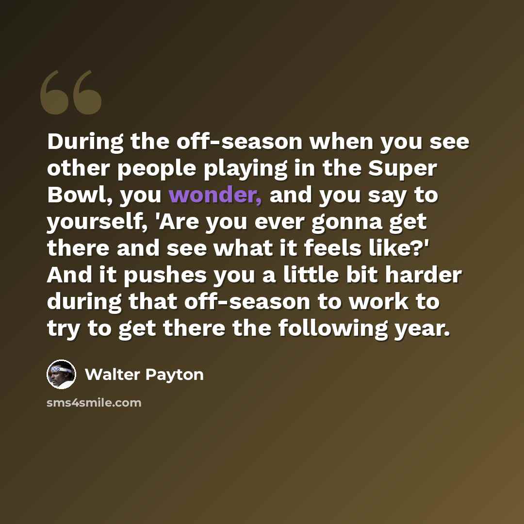 “During the off-season when you see other people playing in the Super Bowl, you wonder, and you say to yourself, 'Are you ever gonna get there and see what it feels like?' And it pushes you a little bit harder during that off-season to work to try to get there the following year.” quote by Walter Payton