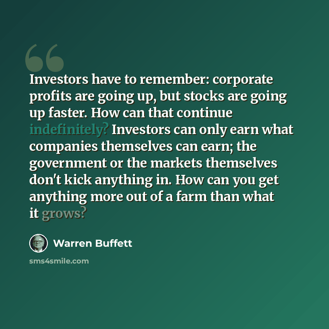 “Investors have to remember: corporate profits are going up, but stocks are going up faster. How can that continue indefinitely? Investors can only earn what companies themselves can earn; the government or the markets themselves don't kick anything in. How can you get anything more out of a farm…” quote by Warren Buffett