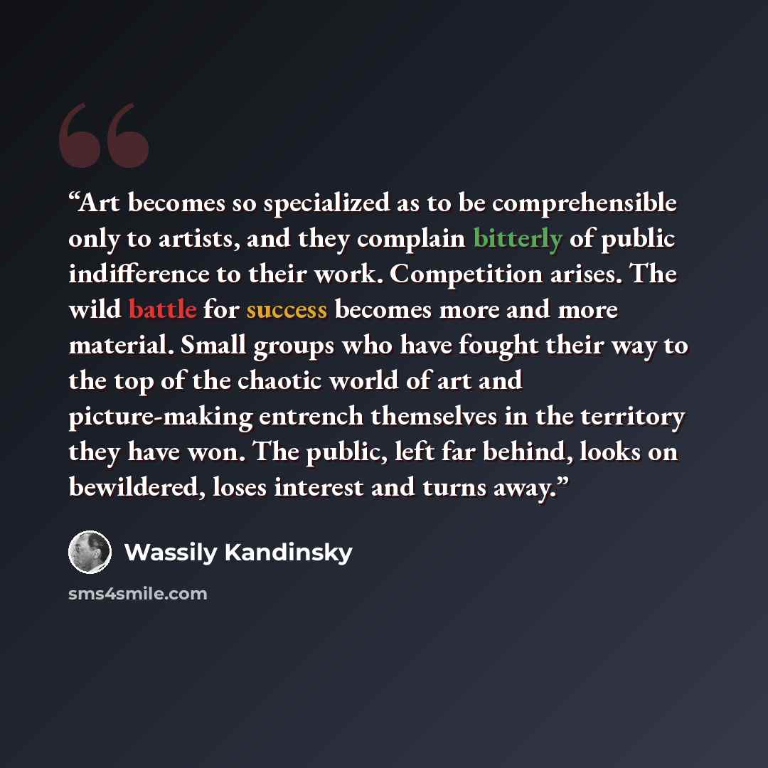 “Art becomes so specialized as to be comprehensible only to artists, and they complain bitterly of public indifference to their work. Competition arises. The wild battle for success becomes more and more material. Small groups who have fought their way to the top of the chaotic world of art and…” quote by Wassily Kandinsky