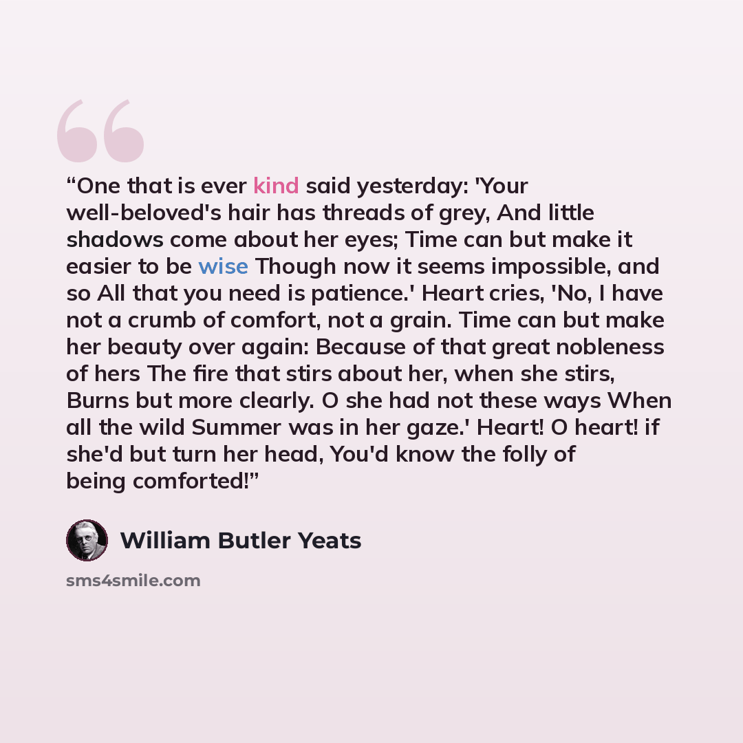 “One that is ever kind said yesterday: 'Your well-beloved's hair has threads of grey, And little shadows come about her eyes; Time can but make it easier to be wise Though now it seems impossible, and so All that you need is patience.' Heart cries, 'No, I have not a crumb of comfort, not a grain…” quote by William Butler Yeats