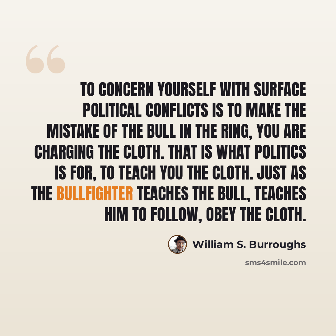 “To concern yourself with surface political conflicts is to make the mistake of the bull in the ring, you are charging the cloth. That is what politics is for, to teach you the cloth. Just as the bullfighter teaches the bull, teaches him to follow, obey the cloth.” quote by William S. Burroughs