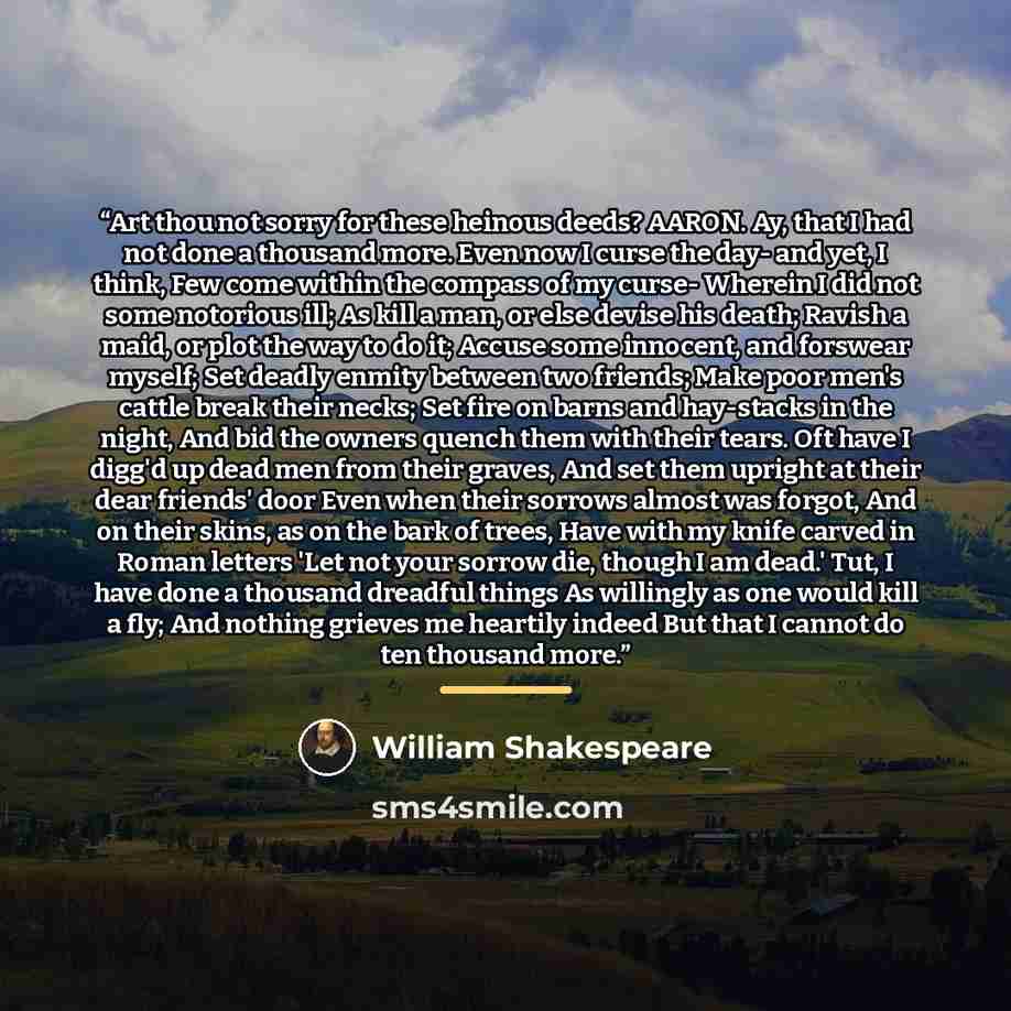 “Art thou not sorry for these heinous deeds? AARON. Ay, that I had not done a thousand more. Even now I curse the day- and yet, I think, Few come within the compass of my curse- Wherein I did not some notorious ill; As kill a man, or else devise his death; Ravish a maid, or plot the way to do it…” quote by William Shakespeare