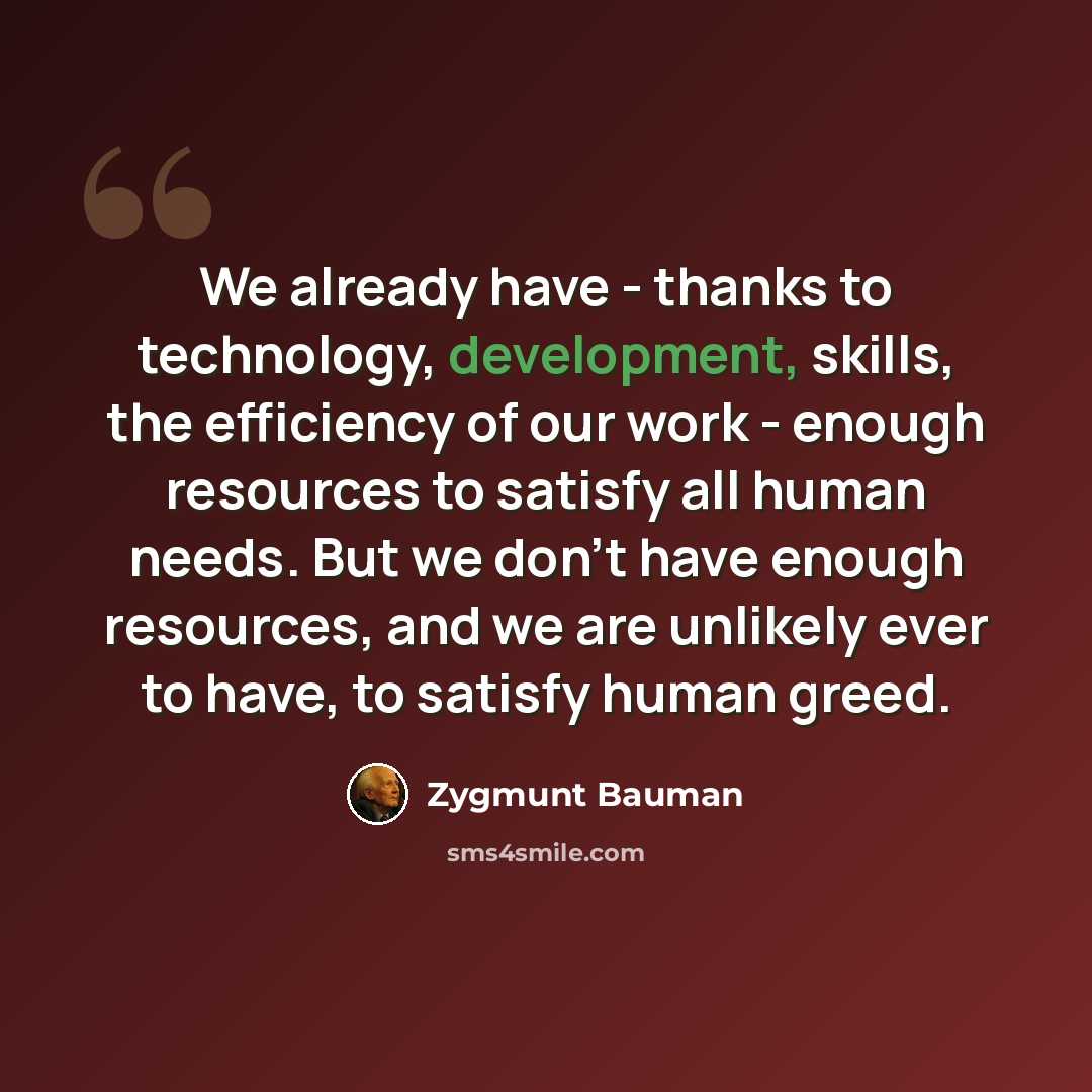 “We already have - thanks to technology, development, skills, the efficiency of our work - enough resources to satisfy all human needs. But we don't have enough resources, and we are unlikely ever to have, to satisfy human greed.” quote by Zygmunt Bauman