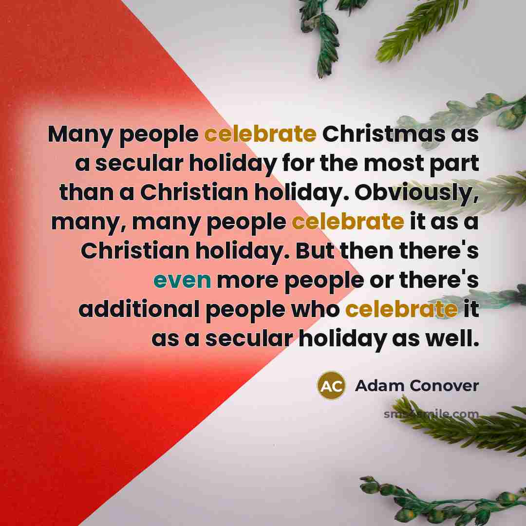 “Many people celebrate Christmas as a secular holiday for the most part than a Christian holiday. Obviously, many, many people celebrate it as a Christian holiday. But then there's even more people or there's additional people who celebrate it as a secular holiday as well.” quote by Adam Conover
