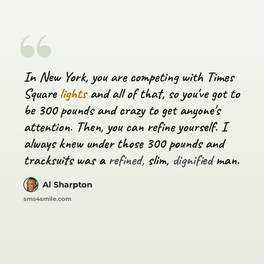 “In New York, you are competing with Times Square lights and all of that, so you've got to be 300 pounds and crazy to get anyone's attention. Then, you can refine yourself. I always knew under those 300 pounds and tracksuits was a refined, slim, dignified man.” quote by Al Sharpton