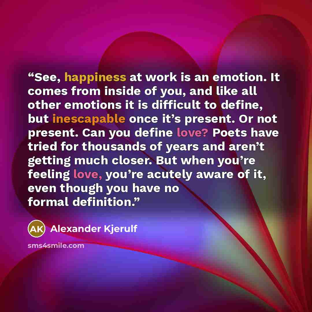 “See, happiness at work is an emotion. It comes from inside of you, and like all other emotions it is difficult to define, but inescapable once it’s present. Or not present. Can you define love? Poets have tried for thousands of years and aren’t getting much closer. But when you’re feeling love…” quote by Alexander Kjerulf