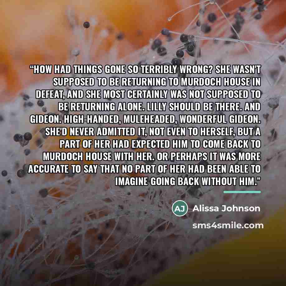 “How had things gone so terribly wrong? She wasn't supposed to be returning to Murdoch House in defeat, and she most certainly was not supposed to be returning alone. Lilly should be there. And Gideon. High-handed, muleheaded, wonderful Gideon. She'd never admitted it, not even to herself, but a…” quote by Alissa Johnson