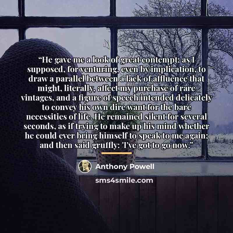 “He gave me a look of great contempt; as I supposed, for venturing, even by implication, to draw a parallel between a lack of affluence that might, literally, affect my purchase of rare vintages, and a figure of speech intended delicately to convey his own dire want for the bare necessities of…” quote by Anthony Powell